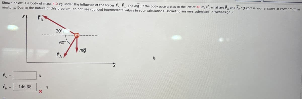Shown below is a body of mass 4.0 kg under the influence of the forces FA, F, and mg. If the body accelerates to the left at 48 m/s², what are FA and FB? (Express your answers in vector form in
newtons. Due to the nature of this problem, do not use rounded intermediate values in your calculations-including answers submitted in WebAssign.)
A'
B'
YA FB
וד
A
=
FB -146.68
N
X
N
30°
60°
FA
mġ
X
