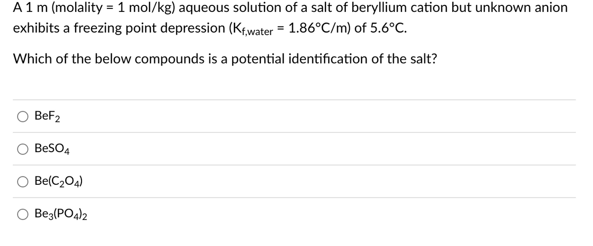 A 1 m (molality = 1 mol/kg) aqueous solution of a salt of beryllium cation but unknown anion
exhibits a freezing point depression (Kf,water = 1.86°C/m) of 5.6°C.
Which of the below compounds is a potential identification of the salt?
BeF2
BeSO4
Be(C₂04)
Be3(PO4)2