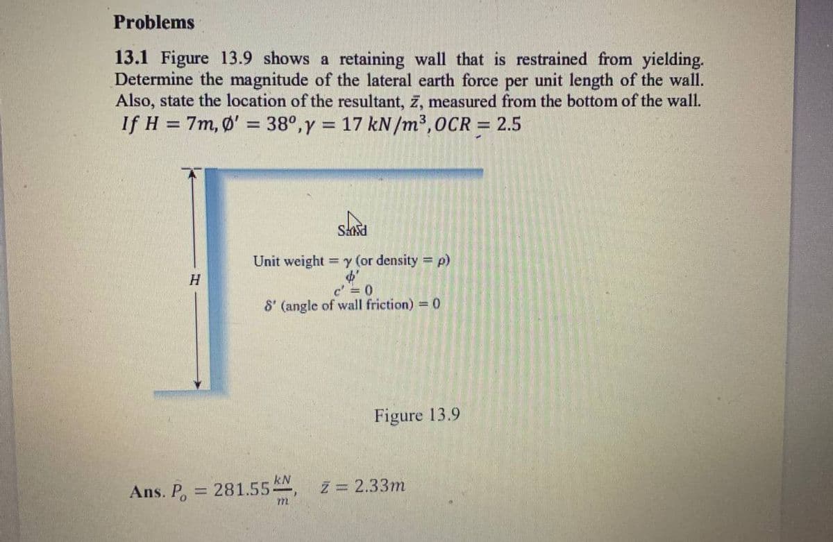 Problems
13.1 Figure 13.9 shows a retaining wall that is restrained from yielding.
Determine the magnitude of the lateral earth force per unit length of the wall.
Also, state the location of the resultant, z, measured from the bottom of the wall.
If H = 7m, Ø' = 38°,y = 17 kN/m³,0CR = 2.5
%3D
%3D
Sasd
Unit weight = y (or density = p)
%3D
c =0
8' (angle of wall friction) = 0
Figure 13.9
kN
Ans. P, = 281.55, z = 2.33m
