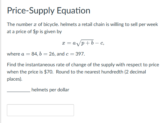 Price-Supply Equation
The number x of bicycle. helmets a retail chain is willing to sell per week
at a price of $p is given by
x = a√√p+b-c,
where a = 84, b = 26, and c = 397.
Find the instantaneous rate of change of the supply with respect to price
when the price is $70. Round to the nearest hundredth (2 decimal
places).
helmets per dollar