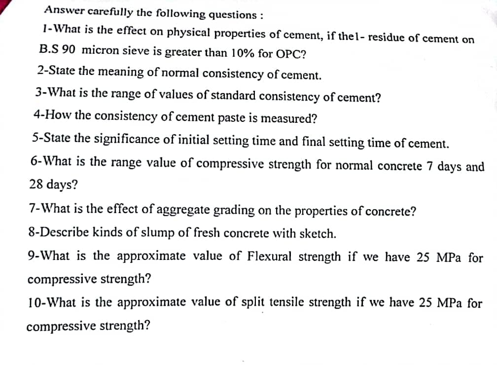 Answer carefully the following questions :
1-What is the effect on physical properties of cement, if thel- residue of cement on
B.S 90 micron sieve is greater than 10% for OPC?
2-State the meaning of normal consistency of cement.
3-What is the range of values of standard consistency of cement?
4-How the consistency of cement paste is measured?
5-State the significance of initial setting time and final setting time of cement.
6-What is the range value of compressive strength for normal concrete 7 days and
28 days?
7-What is the effect of aggregate grading on the properties of concrete?
8-Describe kinds of slump of fresh concrete with sketch.
9-What is the approximate value of Flexural strength if we have 25 MPa for
compressive strength?
10-What is the approximate value of split tensile strength if we have 25 MPa for
compressive strength?