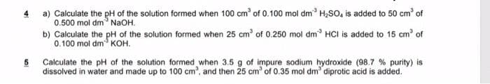 4 a) Calculate the pH of the solution formed when 100 cm³ of 0.100 mol dm³ H₂SO4 is added to 50 cm³ of
0.500 mol dm NaOH.
b) Calculate the pH of the solution formed when 25 cm³ of 0.250 mol dm³ HCI is added to 15 cm³ of
0.100 mol dm KOH.
5 Calculate the pH of the solution formed when 3.5 g of impure sodium hydroxide (98.7 % purity) is
dissolved in water and made up to 100 cm³, and then 25 cm³ of 0.35 mol dm³ diprotic acid is added.
