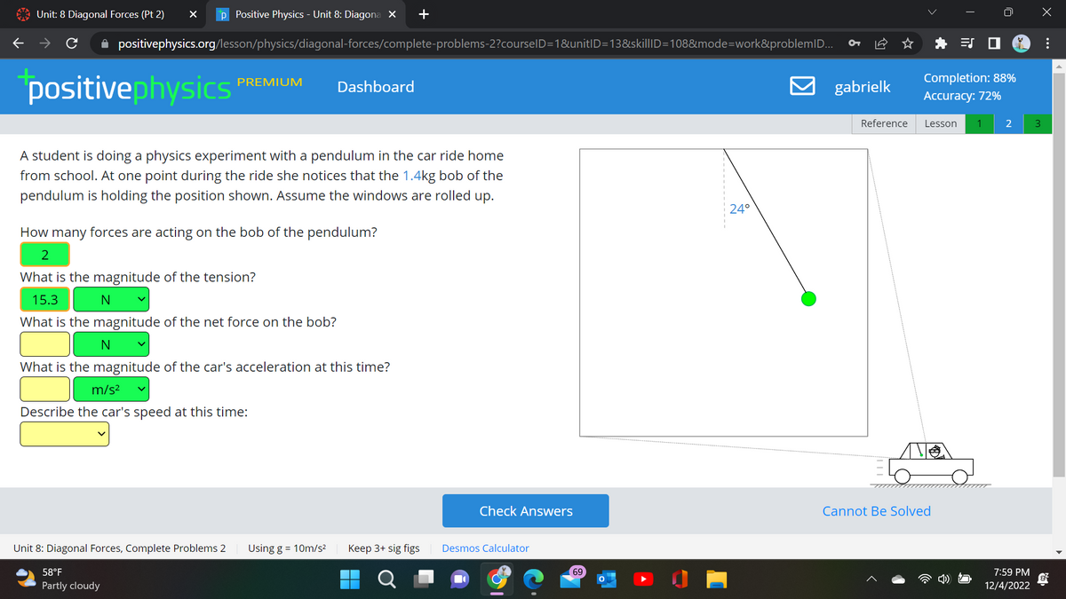 Unit: 8 Diagonal Forces (Pt 2) X p Positive Physics - Unit 8: Diagona X +
✰ positivephysics.org/lesson/physics/diagonal-forces/complete-problems-2?courselD=1&unitID=13&skillID=108&mode=work&problemID...
positivephysics
PREMIUM
A student is doing a physics experiment with a pendulum in the car ride home
from school. At one point during the ride she notices that the 1.4kg bob of the
pendulum is holding the position shown. Assume the windows are rolled up.
Unit 8: Diagonal Forces, Complete Problems 2
58°F
Partly cloudy
Dashboard
How many forces are acting on the bob of the pendulum?
2
What is the magnitude of the tension?
15.3
N
What is the magnitude of the net force on the bob?
N
What is the magnitude of the car's acceleration at this time?
m/s²
Describe the car's speed at this time:
Using g = 10m/s² Keep 3+ sig figs
O
Check Answers
Desmos Calculator
69
24°
gabrielk
Reference
Completion: 88%
Accuracy: 72%
Lesson
Cannot Be Solved
1
2
7:59 PM
12/4/2022
3
: