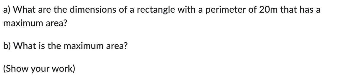 a) What are the dimensions of a rectangle with a perimeter of 20m that has a
maximum area?
b) What is the maximum area?
(Show your work)