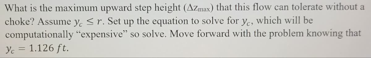 What is the maximum upward step height (Azmax) that this flow can tolerate without a
choke? Assume ye ≤r. Set up the equation to solve for yc, which will be
"expensive" so solve. Move forward with the problem knowing that
computationally
Yc = 1.126 ft.