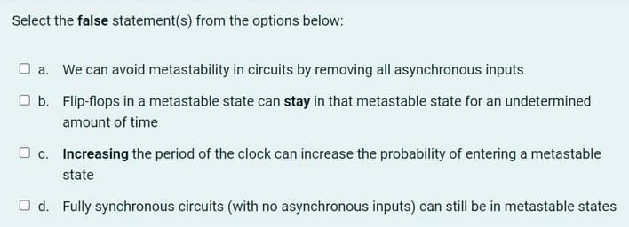 Select the false statement(s) from the options below:
a. We can avoid metastability in circuits by removing all asynchronous inputs
Ob. Flip-flops in a metastable state can stay in that metastable state for an undetermined
amount of time
c. Increasing the period of the clock can increase the probability of entering a metastable
state
Od. Fully synchronous circuits (with no asynchronous inputs) can still be in metastable states
