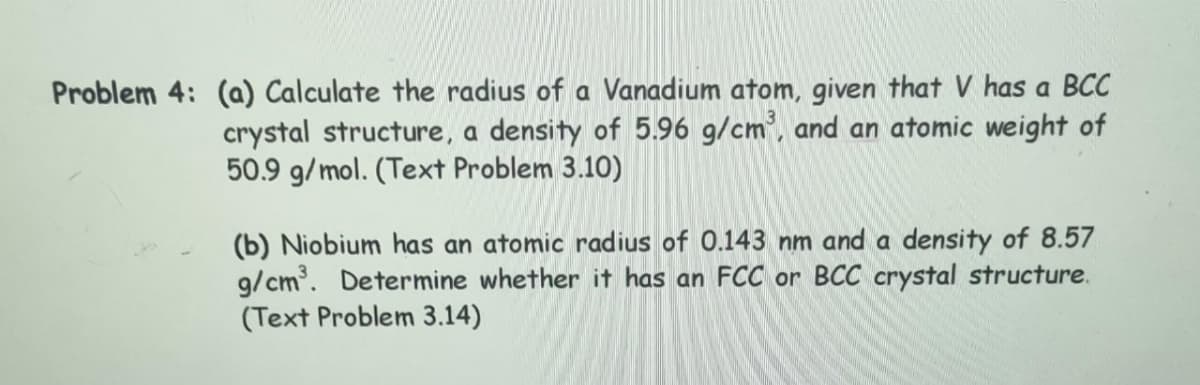 Problem 4: (a) Calculate the radius of a Vanadium atom, given that V has a BCC
crystal structure, a density of 5.96 g/cm³, and an atomic weight of
50.9 g/mol. (Text Problem 3.10)
(b) Niobium has an atomic radius of 0.143 nm and a density of 8.57
g/cm³. Determine whether it has an FCC or BCC crystal structure.
(Text Problem 3.14)