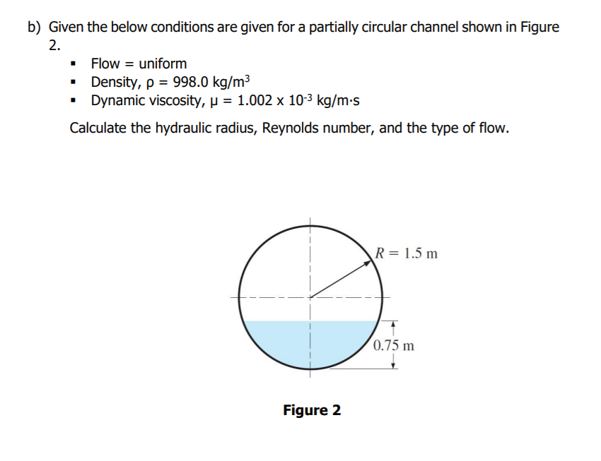 b) Given the below conditions are given for a partially circular channel shown in Figure
2.
• Flow = uniform
• Density, p = 998.0 kg/m3
Dynamic viscosity, µ = 1.002 x 10-3 kg/m-s
Calculate the hydraulic radius, Reynolds number, and the type of flow.
R = 1.5 m
(0.75 m
Figure 2
