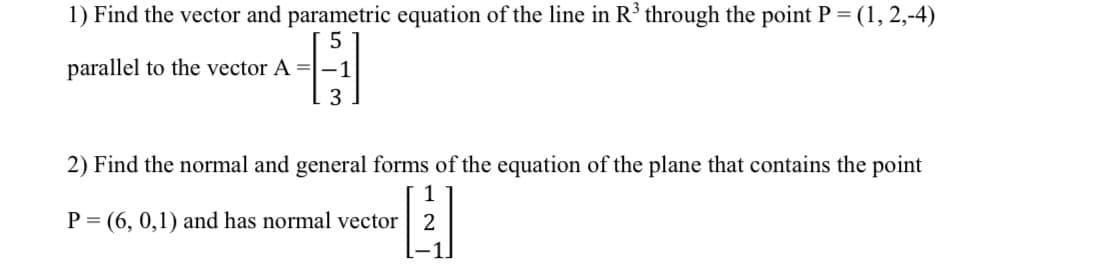 1) Find the vector and parametric equation of the line in R³ through the point P = (1, 2,-4)
parallel to the vector A = -1
3
2) Find the normal and general forms of the equation of the plane that contains the point
1271
P (6,0,1) and has normal vector
