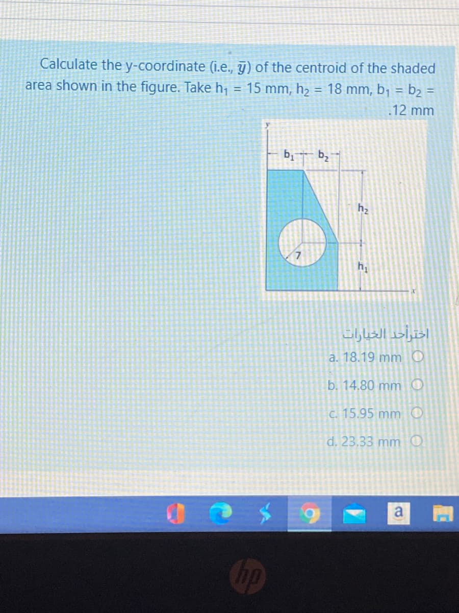 Calculate the y-coordinate (i.e., y) of the centroid of the shaded
area shown in the figure. Take h, = 15 mm, h2 = 18 mm, b1 = b2 =
%3D
.12 mm
b,
7.
a. 18.19 mmO
b. 14.80 mmO
C. 15.95 mm O
d. 23.33 mm O
a
