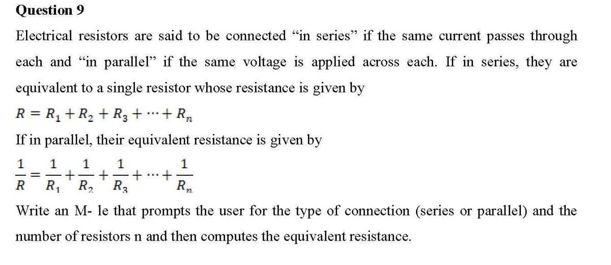 Question 9
Electrical resistors are said to be connected "in series" if the same current passes through
each and "in parallel" if the same voltage is applied across each. If in series, they are
equivalent to a single resistor whose resistance is given by
+ R₂
R = R₁ + R₂ + R3 +
If in parallel, their equivalent resistance is given by
1
1
1 1 1
= + + + +
R₁.
R
R₁
R₁
R₂
Write an M- le that prompts the user for the type of connection (series or parallel) and the
number of resistors n and then computes the equivalent resistance.