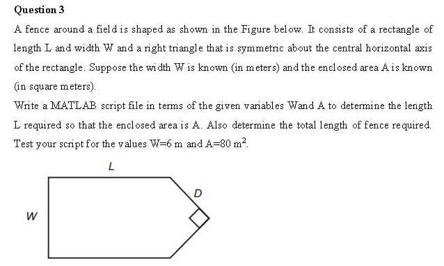 Question 3
A fence around a field is shaped as shown in the Figure bel ow. It consists of a rectangle of
length L and width W and a right triangle that is symmetric about the central horizontal axis
of the rectangle. Suppose the wi dth W is known (in meters) and the enclosed area Ais known
(in square meters).
Write a MATLAB script file in terms of the given variables Wand A to determine the length
L required so that the enclosed area is A. Also determine the total length of fence required.
Test your script for the values W=6 m and A=80 m2.
