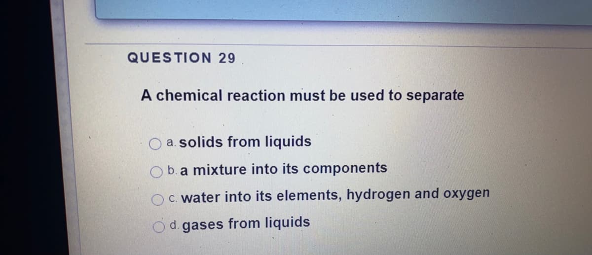QUESTION 29
A chemical reaction must be used to separate
a. solids from liquids
O b.a mixture into its components
C. water into its elements, hydrogen and oxygen
d. gases from liquids
