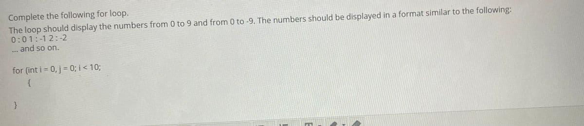 Complete the following for loop.
The loop should display the numbers from 0 to 9 and from 0 to -9. The numbers should be displayed in a format similar to the following:
0:01:-12:-2
... and so on.
for (int i = 0, j= 0; i < 10;
%3D
{
