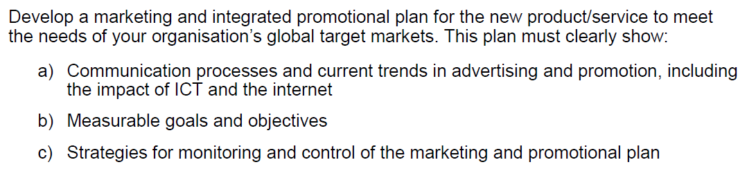 Develop a marketing and integrated promotional plan for the new product/service to meet
the needs of your organisation's global target markets. This plan must clearly show:
a) Communication processes and current trends in advertising and promotion, including
the impact of ICT and the internet
b) Measurable goals and objectives
c) Strategies for monitoring and control of the marketing and promotional plan