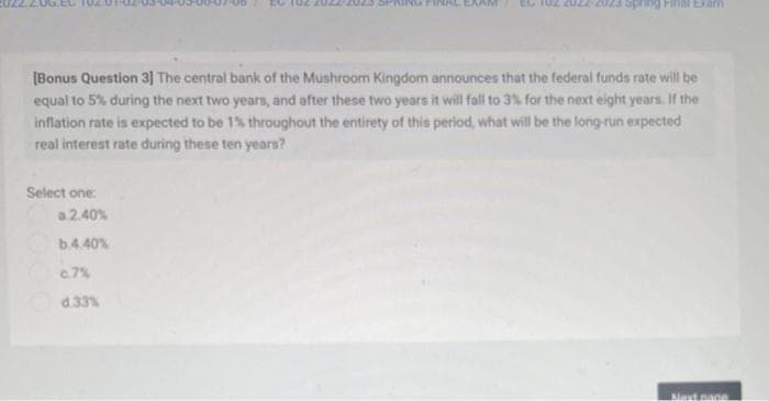 [Bonus Question 3] The central bank of the Mushroom Kingdom announces that the federal funds rate will be
equal to 5% during the next two years, and after these two years it will fall to 3% for the next eight years. If the
inflation rate is expected to be 1% throughout the entirety of this period, what will be the long-run expected
real interest rate during these ten years?
Select one:
Spring Final Exam
a.2.40%
b.4.40%
c.7%
d.33%
Next page