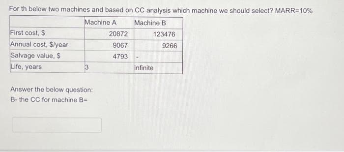 For th below two machines and based on CC analysis which machine we should select? MARR=10%
Machine A
Machine B
First cost, $
Annual cost, $/year
Salvage value, $
Life, years
3
Answer the below question:
B- the CC for machine B=
20872
9067
4793
-
123476
infinite
9266
