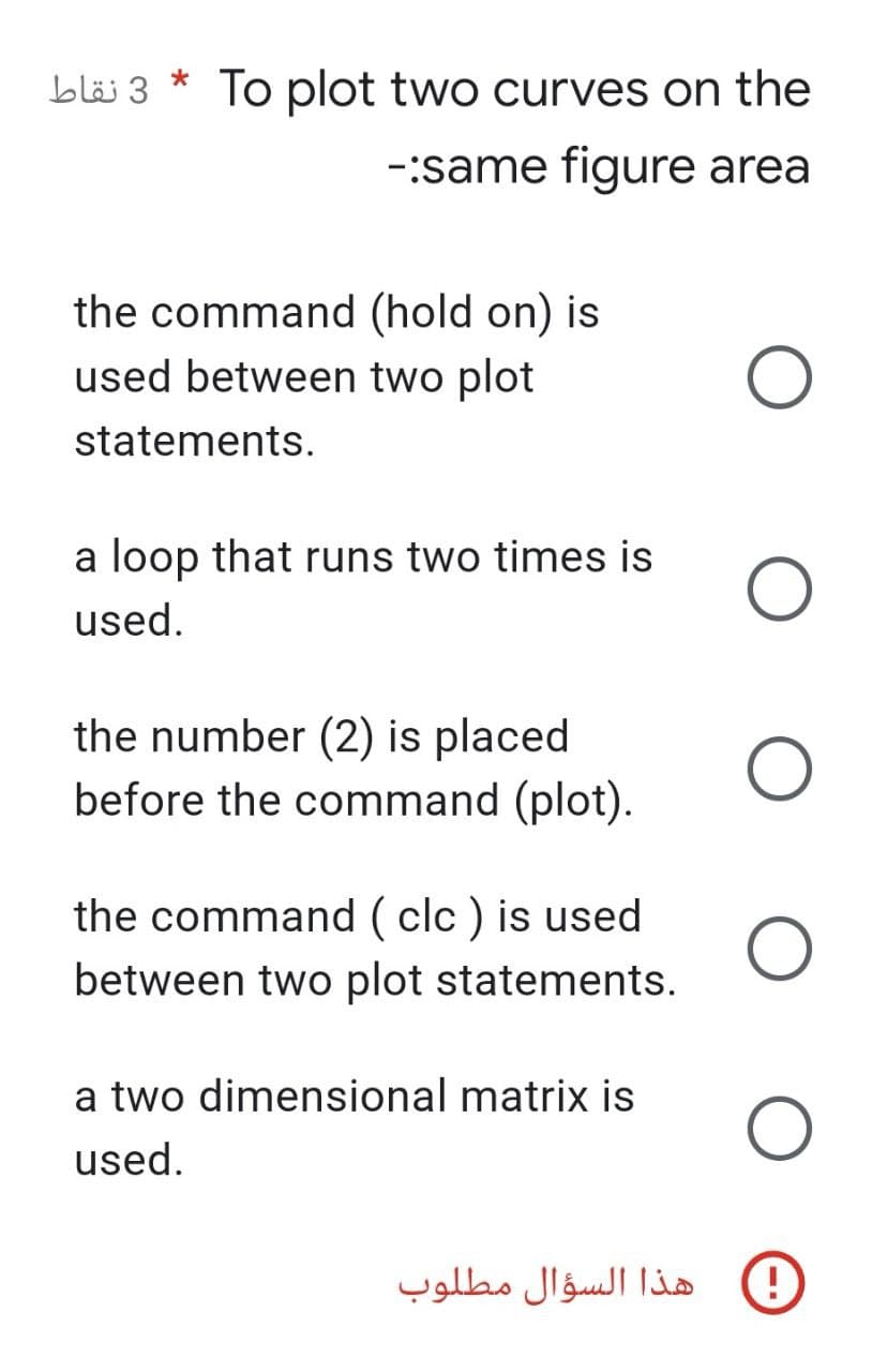 3 نقاط
*
To plot two curves on the
-:same figure area
(hold on) is
the command
used between two plot
statements.
a loop that runs two times is
used.
the number (2) is placed
before the command (plot).
the command (clc) is used
between two plot statements.
a two dimensional matrix is
used.
هذا السؤال مطلوب
D