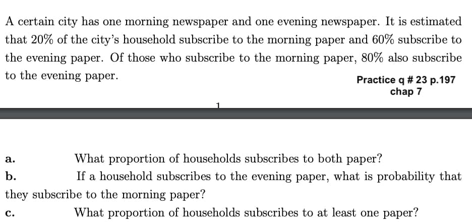 A certain city has one morning newspaper and one evening newspaper. It is estimated
that 20% of the city's household subscribe to the morning paper and 60% subscribe to
the evening paper. Of those who subscribe to the morning paper, 80% also subscribe
to the evening paper.
Practice q # 23 p.197
chap 7
a.
b.
they subscribe to the morning paper?
C.
What proportion of households subscribes to both paper?
If a household subscribes to the evening paper, what is probability that
What proportion of households subscribes to at least one paper?