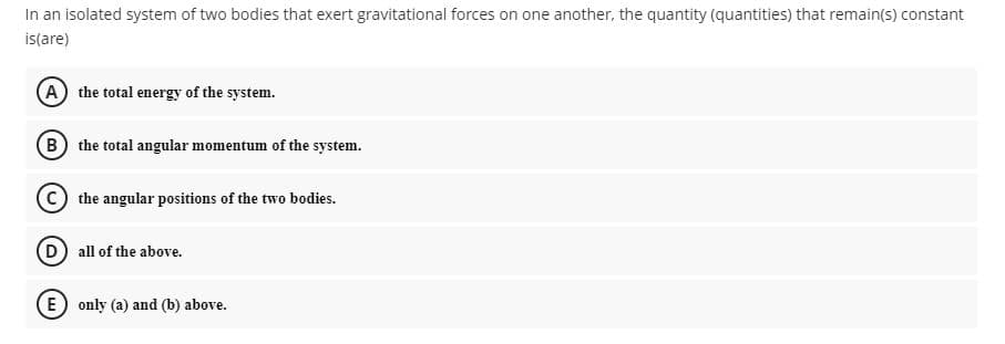 In an isolated system of two bodies that exert gravitational forces on one another, the quantity (quantities) that remain(s) constant
is(are)
A the total energy of the system.
(B) the total angular momentum of the system.
C the angular positions of the two bodies.
(D) all of the above.
(E) only (a) and (b) above.
