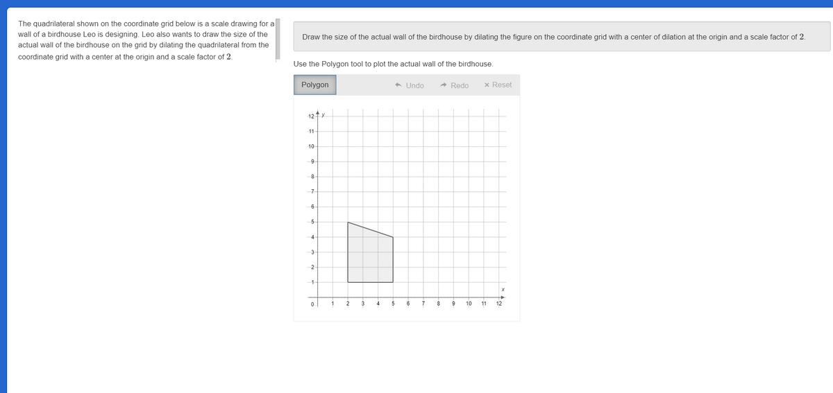 The quadrilateral shown on the coordinate grid below is a scale drawing for a
wall of a birdhouse Leo is designing. Leo also wants to draw the size of the
actual wall of the birdhouse on the grid by dilating the quadrilateral from the
coordinate grid with a center at the origin and a scale factor of 2.
Draw the size of the actual wall of the birdhouse by dilating the figure on the coordinate grid with a center of dilation at the origin and a scale factor of 2.
Use the Polygon tool to plot the actual wall of the birdhouse.
Polygon
12 ↑ X
11
10
9
8
7
6
5
4
3
2
1
0
1
2
3
4
◆ Undo
5
6
7
➜ Redo
8
9 10
x Reset
11
X
➜
12