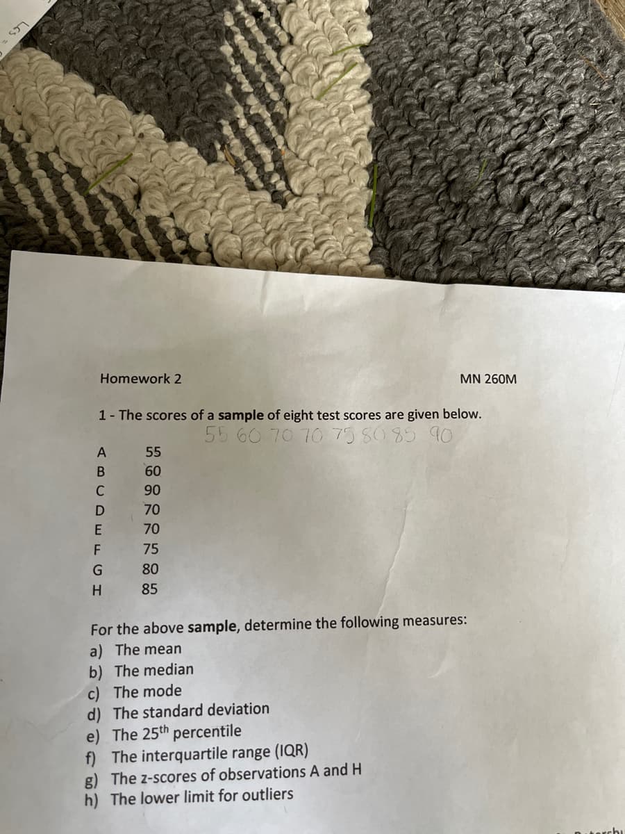 52
Homework 2
1- The scores of a sample of eight test scores are given below.
55 60 70 70 75 80 85 90
ABCDEFGH
55
60
90
70
70
75
80
85
MN 260M
For the above sample, determine the following measures:
a) The mean
b) The median
c) The mode
d) The standard deviation
e) The 25th percentile
f) The interquartile range (IQR)
g) The z-scores of observations A and H
The lower limit for outliers
chu