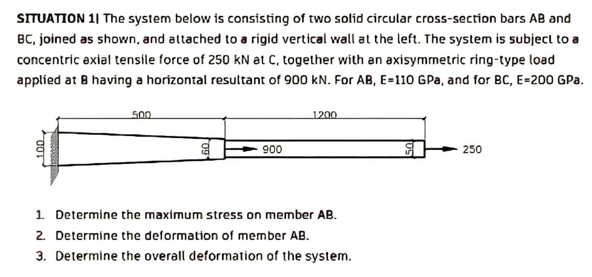 SITUATION 1| The system below is consisting of two solid circular cross-section bars AB and
BC, joined as shown, and altached to a rigid vertical wall at the left. The system is subject to a
concentric exial tensile force of 250 kN at C, together with an axisymnetric ring-type load
applied at B having a horizontal resultant of 900 kN. For AB, E=110 GPa, and for BC, E=200 GPa.
SOD
1200
900
250
1. Determine the maximum stress on member AB.
2. Determine the deformation of member AB.
3. Determine the overall deformation of the system.
