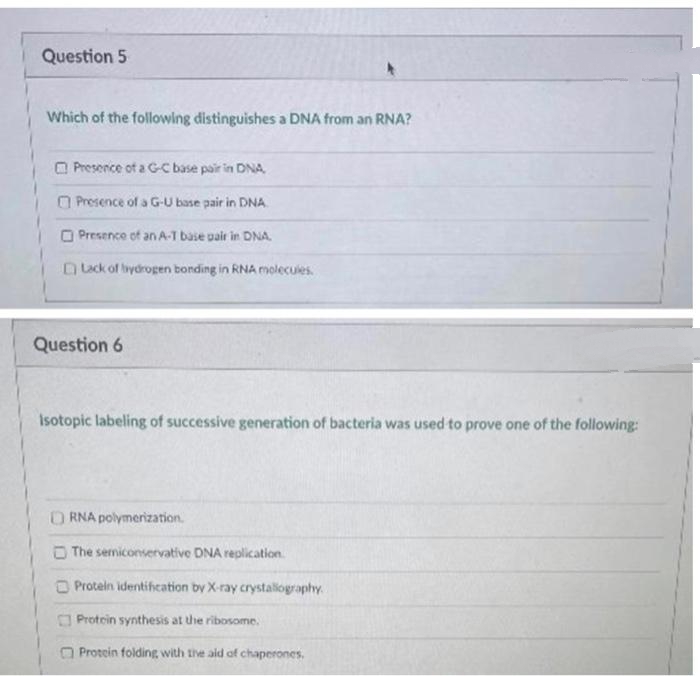 Question 5
Which of the following distinguishes a DNA from an RNA?
O Presence of a G-C base pair in DNA
O Presence of a G-U base pair in DNA.
O Presence of an A-T base pair in DNA.
uck of hydrogen bonding in RNA molecules.
Question 6
Isotopic labeling of successive generation of bacteria was used to prove one of the following:
ORNA polymerization.
The semiconservative DNA replication.
O Protein identifeation by X-ray crystalography.
O Protein synthesis at the ribosome.
O Protein folding with tihe ald of chaperones.
