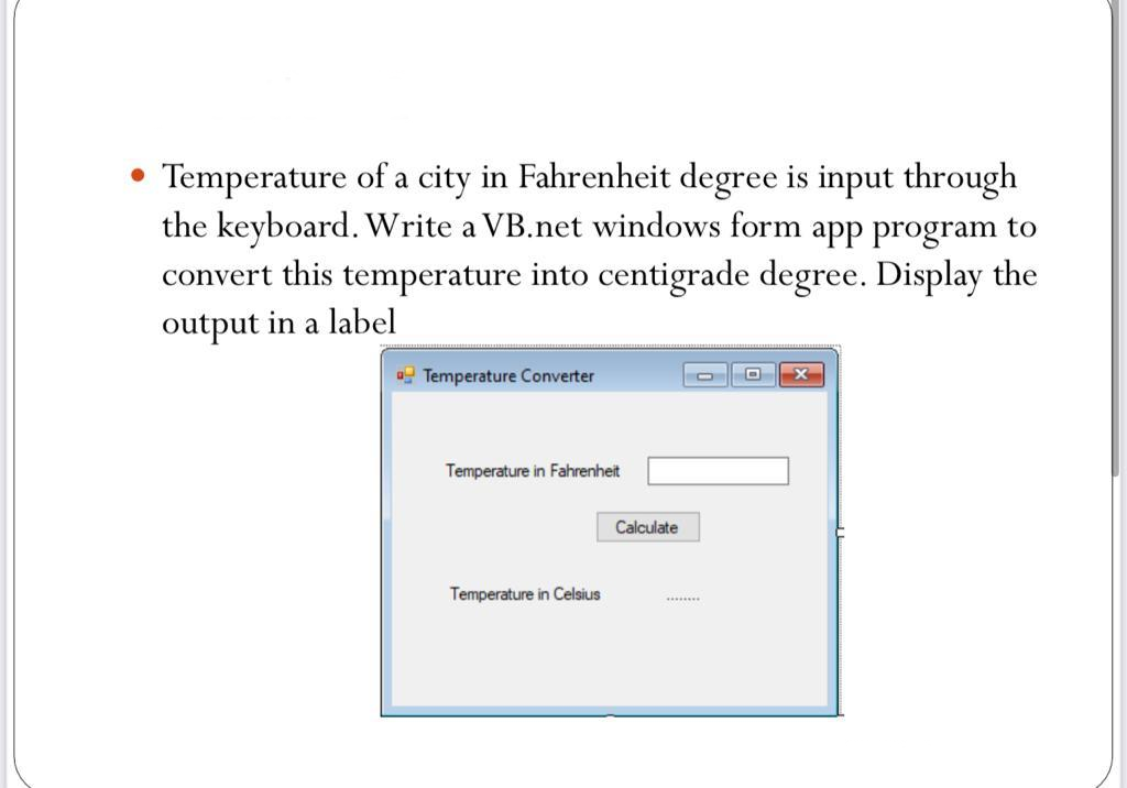 Temperature of a city in Fahrenheit degree is input through
the keyboard. Write a VB.net windows form app program to
convert this temperature into centigrade degree. Display the
output in a label
Temperature Converter
Temperature in Fahrenheit
Calculate
Temperature in Celsius
.......s
