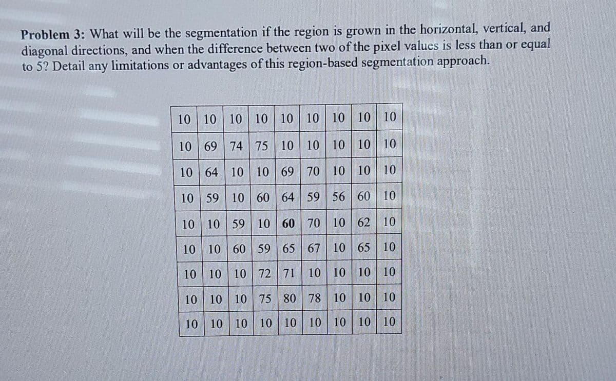 Problem 3: What will be the segmentation if the region is grown in the horizontal, vertical, and
diagonal directions, and when the difference between two of the pixel values is less than or equal
to 5? Detail any limitations or advantages of this region-based segmentation approach.
10 10 10 10 10 10 10 10 10|
10 69 74 75 10 10 10 10 10
10 64 10 10 69 70 10 10 10
10 59 10 60 64 59 56 60 10
10 10 59 10 60 70 10 62 10
10 10 60 59 65 67 10 65 10
10 10 10 72 71 | 10 10 10 10
10 10 10 75 80 78 10 10 10
10 10
10 10 10 10 10 10 10
