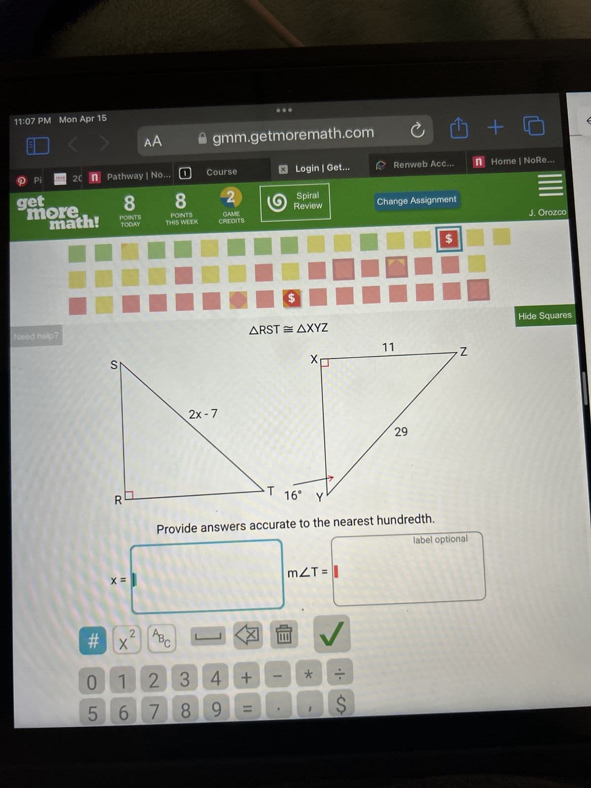 11:07 PM Mon Apr 15
AA
gmm.getmoremath.com
Pi
get
2048 20 n Pathway | No... ☐
Course
☑Login | Get...
Renweb Acc...
n Home | NoRe...
more
math!
8
8
2
Spiral
Review
F
Change Assignment
POINTS
TODAY
POINTS
THIS WEEK
GAME
CREDITS
J. Orozco
Need help?
S
2x - 7
ARSTAXYZ
$
11
Z
X
29
R
16° Y
Provide answers accurate to the nearest hundredth.
x =
# X
2
ABC
0123
4
567 89
+
☑
mZT = |
*
✓
+
label optional
Hide Squares