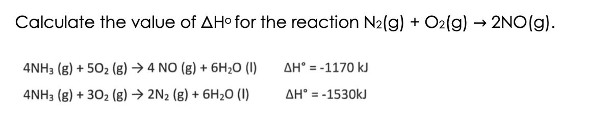 Calculate the value of AH° for the reaction N₂(g) + O2(g) → 2NO(g).
4NH3(g) +50₂ (g) → 4 NO (g) + 6H₂O (1)
4NH3 (g) + 30₂ (g) → 2N₂ (g) + 6H₂O (1)
AH = -1170 kJ
AH = -1530kJ