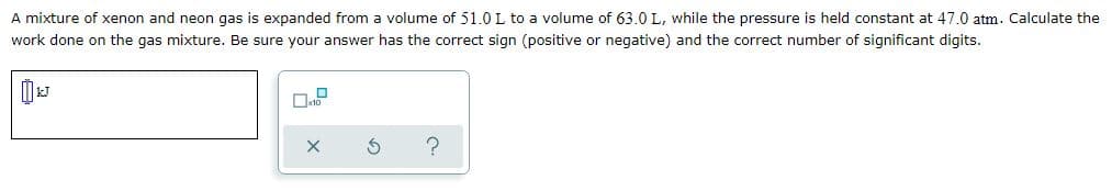 A mixture of xenon and neon gas is expanded from a volume of 51.0 L to a volume of 63.0 L, while the pressure is held constant at 47.0 atm. Calculate the
work done on the gas mixture. Be sure your answer has the correct sign (positive or negative) and the correct number of significant digits.
