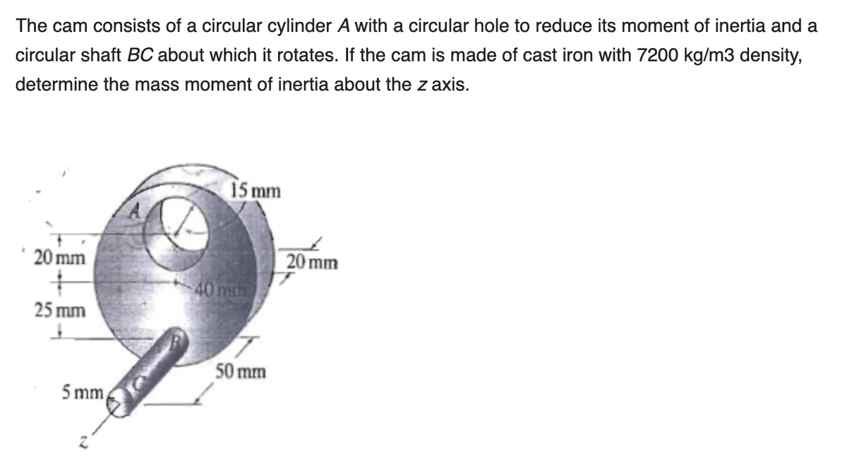 The cam consists of a circular cylinder A with a circular hole to reduce its moment of inertia and a
circular shaft BC about which it rotates. If the cam is made of cast iron with 7200 kg/m3 density,
determine the mass moment of inertia about the z axis.
15 mm
20 mm
20 mm
40 mm
25 mm
50 mm
5 mm
