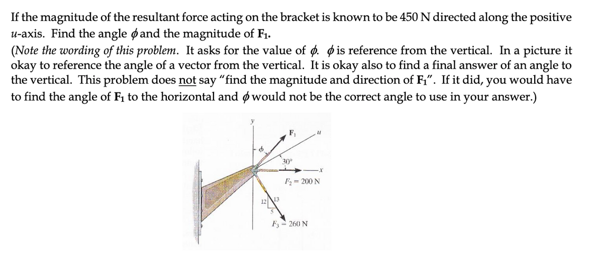 If the magnitude of the resultant force acting on the bracket is known to be 450 N directed along the positive
u-axis. Find the angle ø and the magnitude of F1.
(Note the wording of this problem. It asks for the value of ø. o is reference from the vertical. In a picture it
okay to reference the angle of a vector from the vertical. It is okay also to find a final answer of an angle to
the vertical. This problem does not say "find the magnitude and direction of F,". If it did, you would have
to find the angle of F1 to the horizontal and ø would not be the correct angle to use in your answer.)
F,
30°
F = 200 N
12
13
F = 260 N

