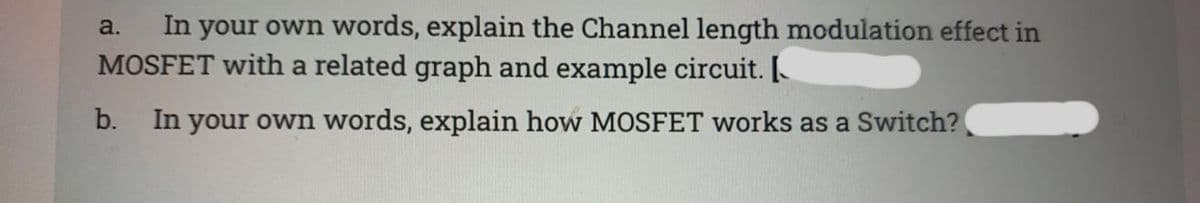 In your own words, explain the Channel length modulation effect in
MOSFET with a related graph and example circuit. [.
a.
b.
In your own words, explain how MOSFET works as a Switch?
