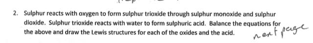 2. Sulphur reacts with oxygen to form sulphur trioxide through sulphur monoxide and sulphur
dioxide. Sulphur trioxide reacts with water to form sulphuric acid. Balance the equations for
the above and draw the Lewis structures for each of the oxides and the acid.
next page