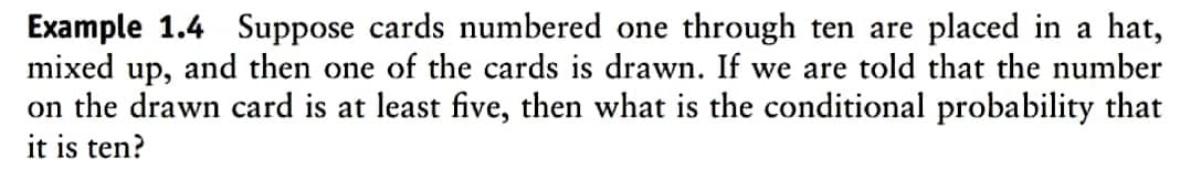 Example 1.4 Suppose cards numbered one through ten are placed in a hat,
mixed up, and then one of the cards is drawn. If we are told that the number
on the drawn card is at least five, then what is the conditional probability that
it is ten?