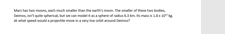 Mars has two moons, each much smaller than the earth's moon. The smaller of these two bodies,
Deimos, isn't quite spherical, but we can model it as a sphere of radius 6.3 km. Its mass is 1.8 x 10¹5 kg.
At what speed would a projectile move in a very low orbit around Deimos?