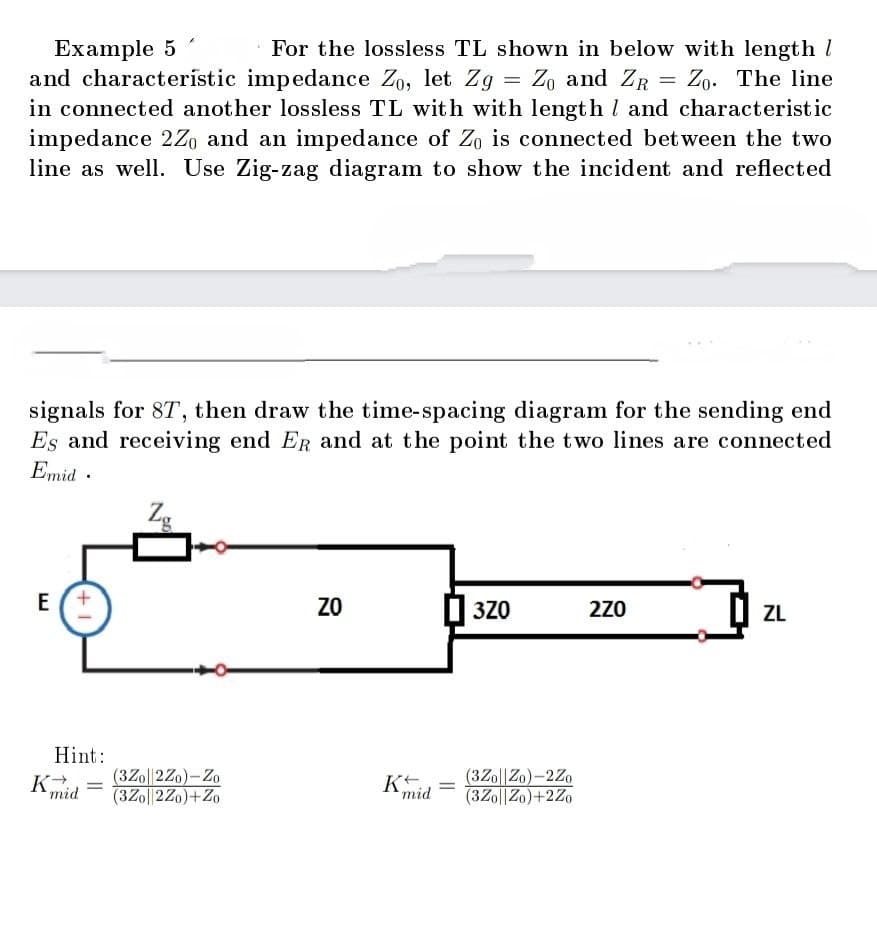 Example 5
For the lossless TL shown in below with length 1
and characterístic impedance Zo, let Zg = Zo and ZR = Zo. The line
in connected another lossless TL with with length and characteristic
impedance 2Z and an impedance of Zo is connected between the two
line as well. Use Zig-zag diagram to show the incident and reflected
signals for 8T, then draw the time-spacing diagram for the sending end
Es and receiving end ER and at the point the two lines are connected
Emid.
E
+1
Hint:
K→ (3Zo||2Zo)-Zo
mid
(3Zo||2Zo)+Zo
=
ន
ZO
Kt.
mid
3Z0
(3Z0||Zo)-2Zo
(3Zo||Zo)+2Zo
2Z0
ZL