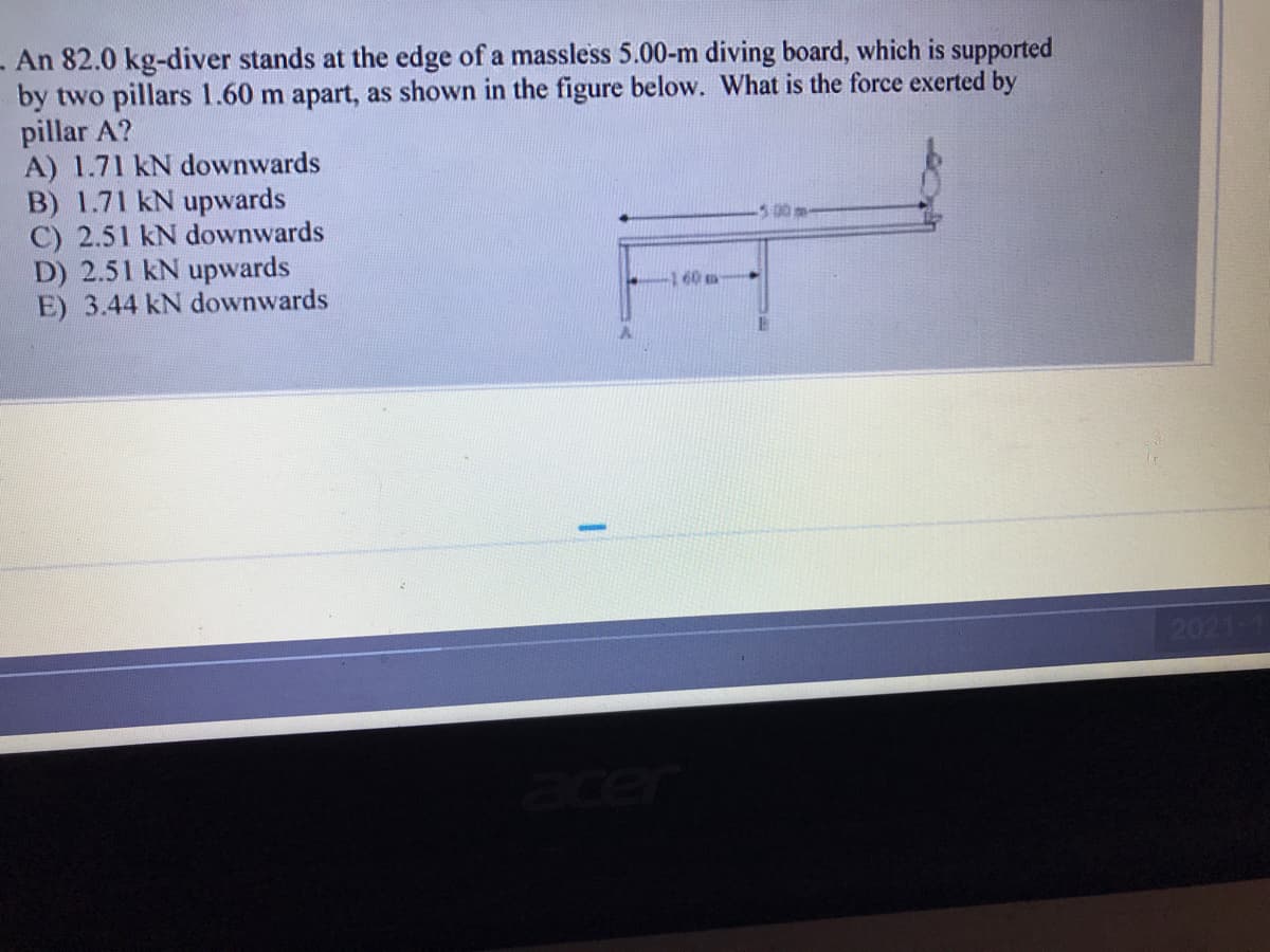 - An 82.0 kg-diver stands at the edge of a massless 5.00-m diving board, which is supported
by two pillars 1.60 m apart, as shown in the figure below. What is the force exerted by
pillar A?
A) 1.71 kN downwards
B) 1.71 kN upwards
C) 2.51 kN downwards
D) 2.51 kN upwards
E) 3.44 kN downwards
-160-
-500 m-