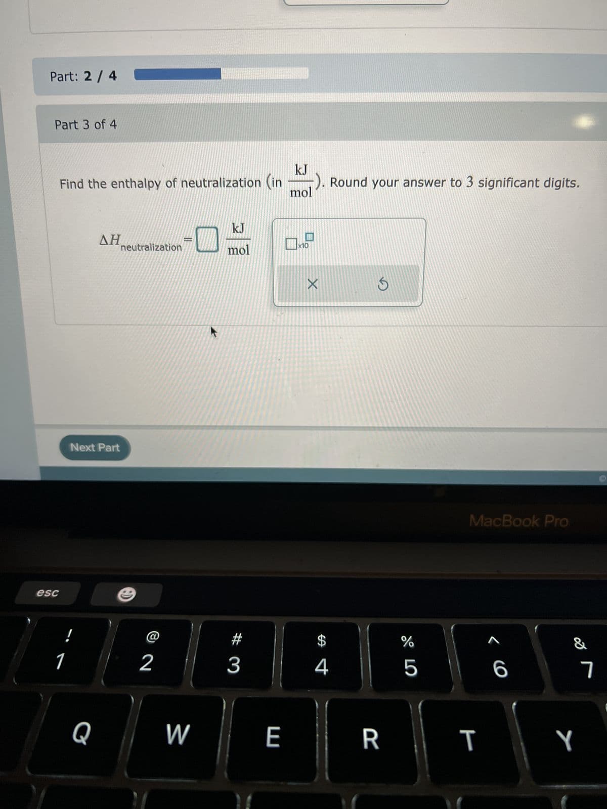 Part: 2 / 4
Part 3 of 4
esc
Find the enthalpy of neutralization (in
!
1
ΔΗ
Next Part
Q
neutralization
C
2
W
kJ
mol
#3
E
kJ
-). Round your answer to 3 significant digits.
mol
x10
X
$
4
S
R
%
5
MacBook Pro
T
A
6
&
Y
7