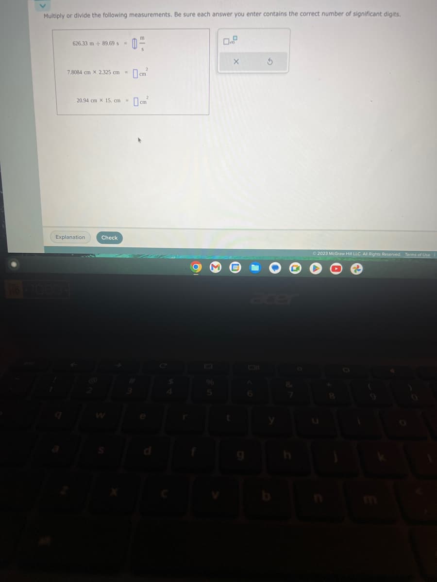 Multiply or divide the following measurements. Be sure each answer you enter contains the correct number of significant digits.
626.33 m+ 89.69 s =
20.94 cm X 15, cm =
7.8084 cm x 2.325 cm = cm²
Explanation
@
m
Check
0-
m²
cm
r
O M
96
5
t
X
6
Ś
8
© 2023 McGraw Hill LLC. All Rights Reserved. Terms of Use
8