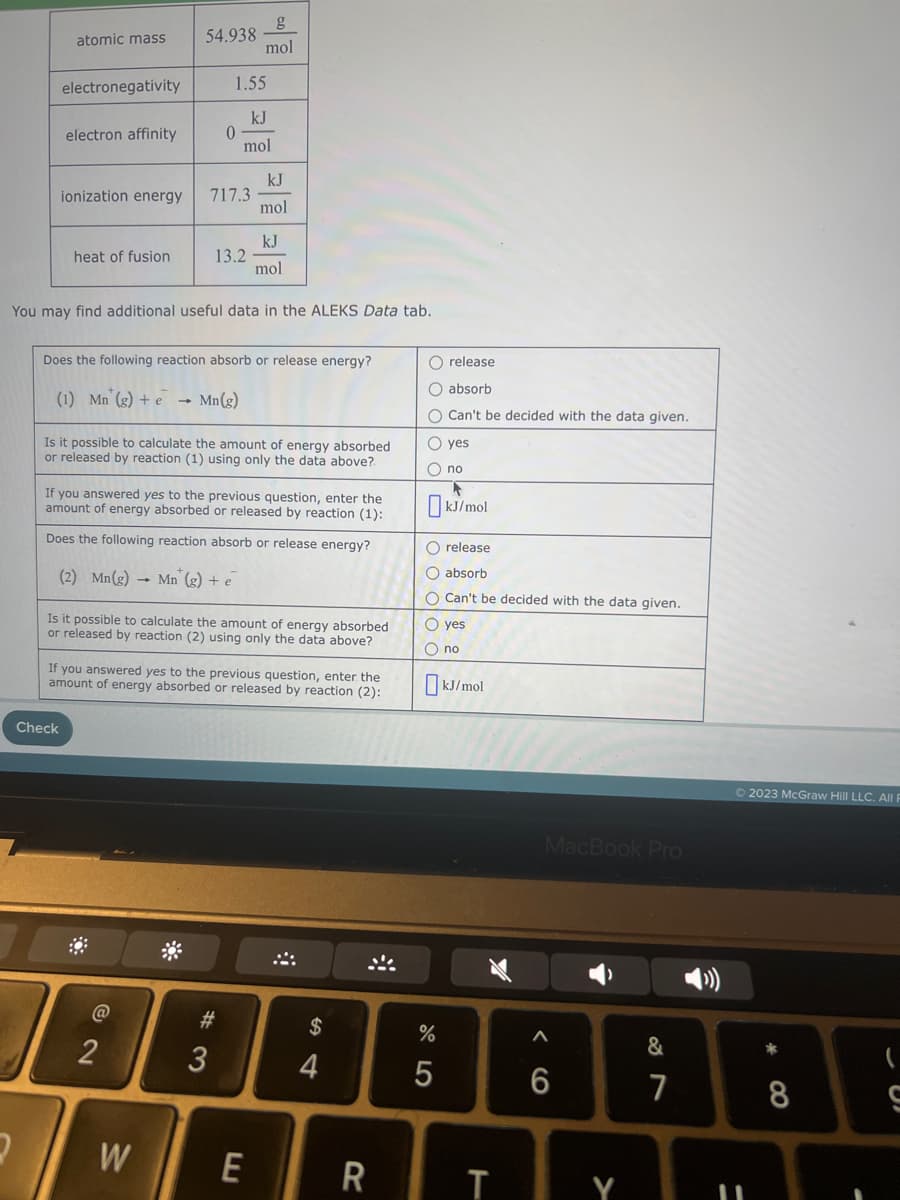 atomic mass
2
electronegativity
electron affinity
ionization energy
heat of fusion
Check
54.938
1.55
kJ
mol
0
717.3
You may find additional useful data in the ALEKS Data tab.
@
2
13.2
Does the following reaction absorb or release energy?
(1) Mn (g) + e
Mn(g)
W
g
mol
Is it possible to calculate the amount of energy absorbed
or released by reaction (1) using only the data above?.
If you answered yes to the previous question, enter the
amount of energy absorbed or released by reaction (1):
Does the following reaction absorb or release energy?
(2) Mn(g) Mn (g) + e
kJ
mol
Is it possible to calculate the amount of energy absorbed
or released by reaction (2) using only the data above?
#3
kJ
mol
If you answered yes to the previous question, enter the
amount of energy absorbed or released by reaction
(2):
E
S4
$
4
R
O release
O absorb
O Can't be decided with the data given.
O yes
O no
F
kJ/mol
O release
O absorb
O Can't be decided with the data given.
O yes
O no
%
kJ/mol
WXX
T
MacBook Pro
A
6
Y
&
7
© 2023 McGraw Hill LLC. All F
11
8
(
S