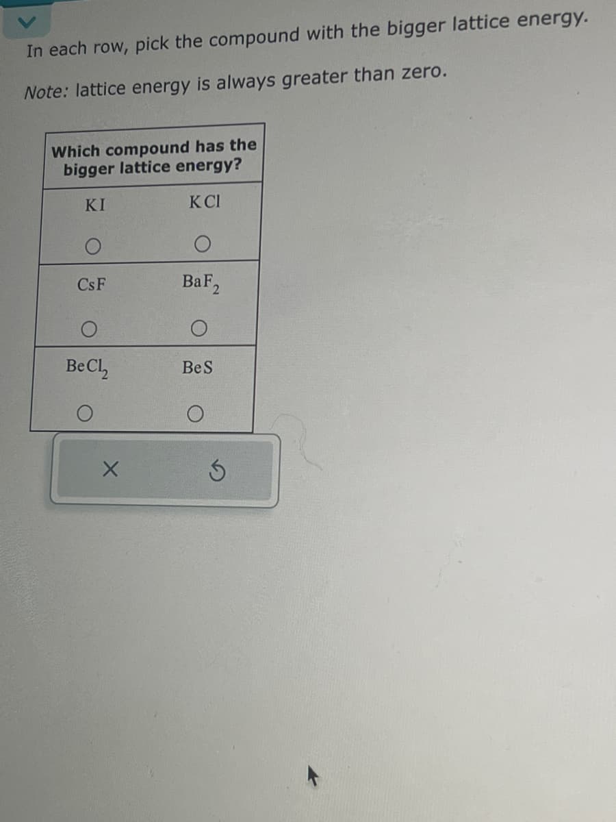 In each row, pick the compound with the bigger lattice energy.
Note: lattice energy is always greater than zero.
Which compound has the
bigger lattice energy?
KI
KCI
CsF
Be Cl₂
X
BaF 2
Be S
Ś