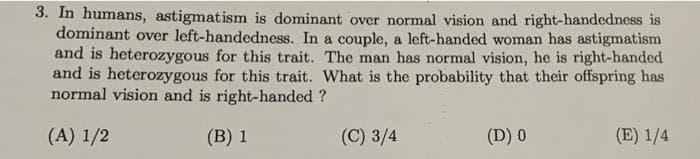 3. In humans, astigmatism is dominant over normal vision and right-handedness is
dominant over left-handedness. In a couple, a left-handed woman has astigmatism
and is heterozygous for this trait. The man has normal vision, he is right-handed
and is heterozygous for this trait. What is the probability that their offspring has
normal vision and is right-handed ?
(A) 1/2
(B) 1
(C) 3/4
(D) 0
(E) 1/4
