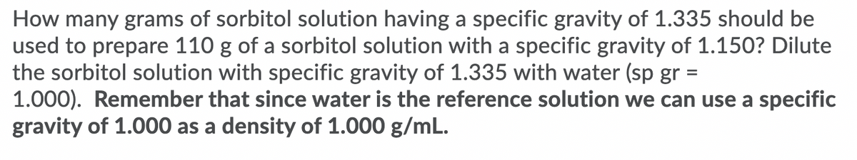 How many grams of sorbitol solution having a specific gravity of 1.335 should be
used to prepare 110 g of a sorbitol solution with a specific gravity of 1.150? Dilute
the sorbitol solution with specific gravity of 1.335 with water (sp gr :
1.000). Remember that since water is the reference solution we can use a specific
gravity of 1.000 as a density of 1.000 g/mL.
