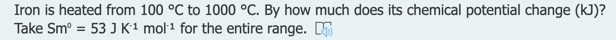 Iron is heated from 100 °C to 1000 °C. By how much does its chemical potential change (kJ)?
Take Sm° = 53 J K1 mol·1 for the entire range. L
