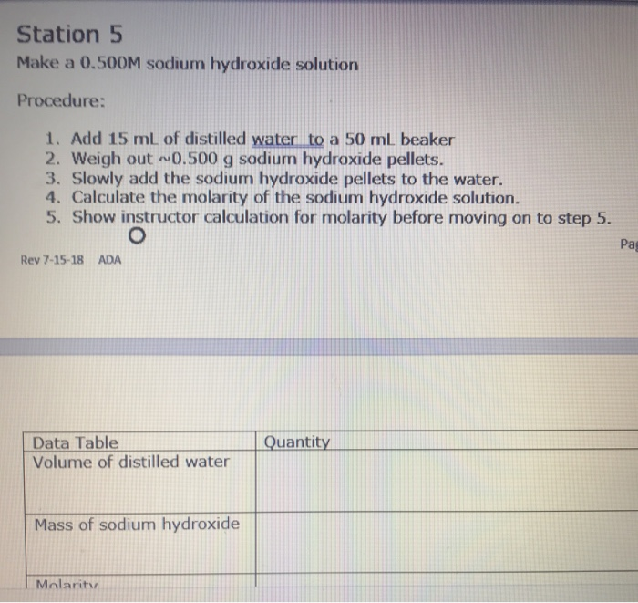 Station 5
Make a 0.500M sodium hydroxide solution
Procedure:
1. Add 15 mL of distilled water to a 50 mL beaker
2. Weigh out 0.500 g sodiurn hydroxide pellets.
3. Slowly add the sodium hydroxide pellets to the water.
4. Calculate the molarity of the sodium hydroxide solution.
5. Show instructor calculation for molarity before moving on to step 5.
