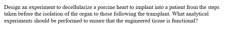 Design an experiment to decellularize a porcine heart to implant into a patient from the steps
taken before the isolation of the organ to those following the transplant. What analytical
experiments should be performed to ensure that the engineered tissue is functional?
